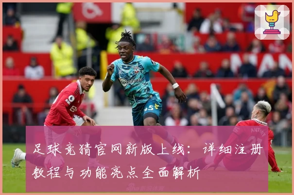 足球竞猜官网新版上线:详细注册教程与功能亮点全面解析