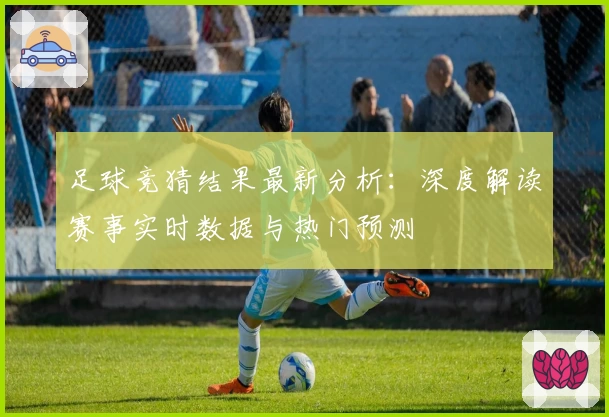 足球竞猜结果最新分析：深度解读赛事实时数据与热门预测