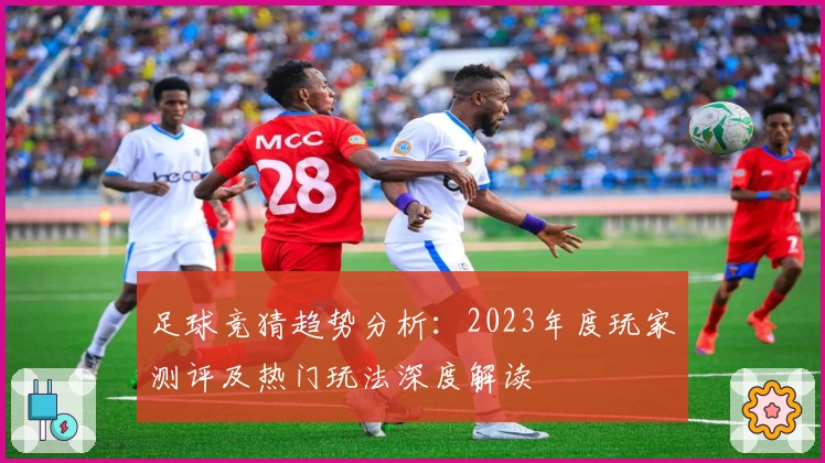 足球竞猜趋势分析：2023年度玩家测评及热门玩法深度解读